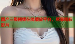 国产三级视频在线播放平台，尽享精彩影片