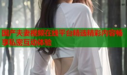 国产夫妻视频在线平台精选精彩内容畅享私密互动体验