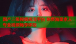 国产三级视频高清平台 免费海量素人专业视频畅享体验