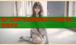 国产日韩欧在线视频精选平台畅享高清流畅体验