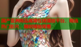 国产亚洲精品视频在线播放平台，精选热门影片，随时随地观看