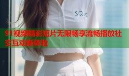 91视频精彩短片无限畅享流畅播放社交互动新体验
