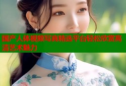 国产人体视频写真精选平台轻松欣赏高清艺术魅力