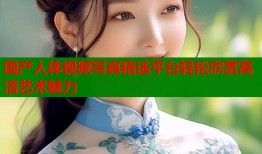 国产人体视频写真精选平台轻松欣赏高清艺术魅力