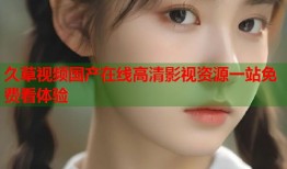 久草视频国产在线高清影视资源一站免费看体验