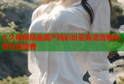 久久视频精品国产精彩纷呈高清流畅免费在线观看