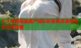 久久视频精品国产精彩纷呈高清流畅免费在线观看