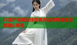 51国产视频在线观看高清流畅海量资源随心畅享