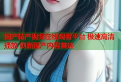 国产精产视频在线观看平台 极速高清播放 创新国产内容首选