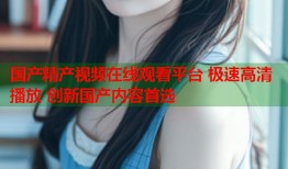 国产精产视频在线观看平台 极速高清播放 创新国产内容首选