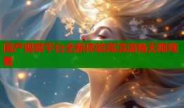 国产视频平台全新体验高清流畅无限观看