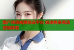 国产淫语视频精选平台 极速畅享高清激情体验