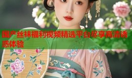 国产丝袜福利视频精选平台尽享高清诱惑体验