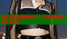 国产高清在线视频平台，尽享清晰画质和丰富内容
