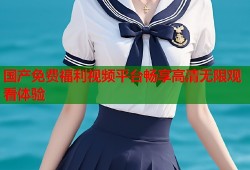 国产免费福利视频平台畅享高清无限观看体验