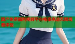 国产免费福利视频平台畅享高清无限观看体验