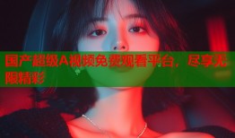 国产超级A视频免费观看平台，尽享无限精彩