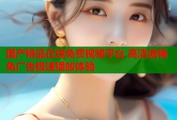 国产精品在线免费视频平台 高清流畅免广告极速播放体验