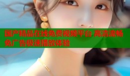 国产精品在线免费视频平台 高清流畅免广告极速播放体验