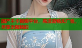 国产不卡视频平台，高清流畅无广告，尽享无限精彩