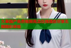 久草国产免费视频高清在线播放尽享无限精彩体验