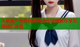 久草国产免费视频高清在线播放尽享无限精彩体验