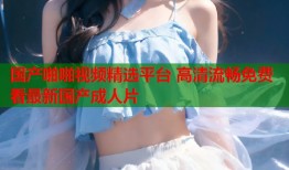 国产啪啪视频精选平台 高清流畅免费看最新国产成人片