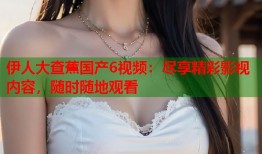 伊人大查蕉国产6视频：尽享精彩影视内容，随时随地观看