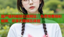 国产福利视频在线网址：免费观看精彩视频，尽享无限娱乐体验