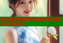 国产精品高清视频免费海量高清在线播放轻松观看体验