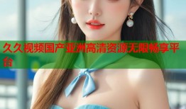 久久视频国产亚洲高清资源无限畅享平台