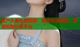 国产夫妻在线视频：真实生活场景，亲密时刻分享平台