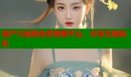 国产污视频免费观看平台，尽享无限精彩