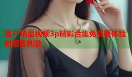 国产精品视频3p精彩合集免费看体验新感官刺激