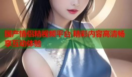 国产情侣精视频平台 精彩内容高清畅享互动体验