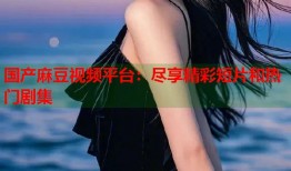 国产麻豆视频平台：尽享精彩短片和热门剧集