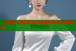 三级国产视频高清在线播放尽享无限精彩