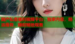 国产私密福利视频平台：独家内容，精选推荐，随时随地观看