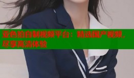 亚色拍自制视频平台：精选国产视频，尽享高清体验