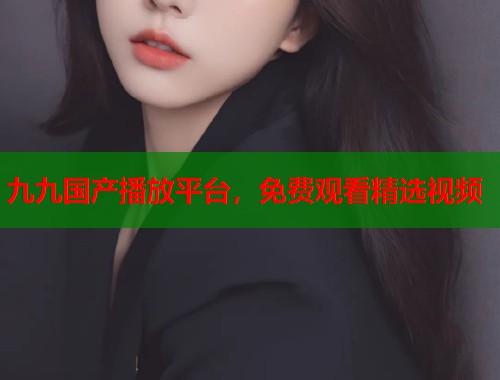 九九国产播放平台，免费观看精选视频