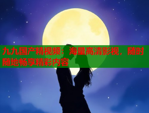 九九国产精视频：海量高清影视，随时随地畅享精彩内容