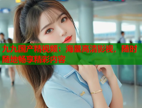 九九国产精视频：海量高清影视，随时随地畅享精彩内容