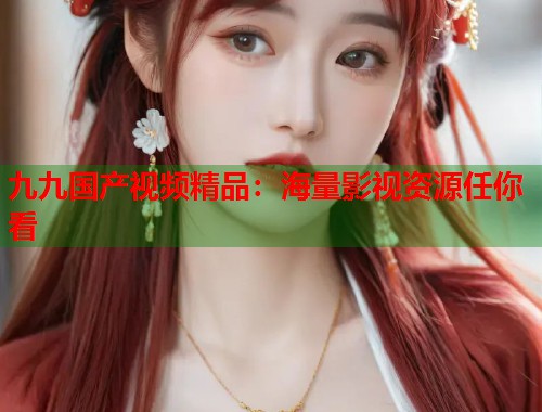 九九国产视频精品：海量影视资源任你看