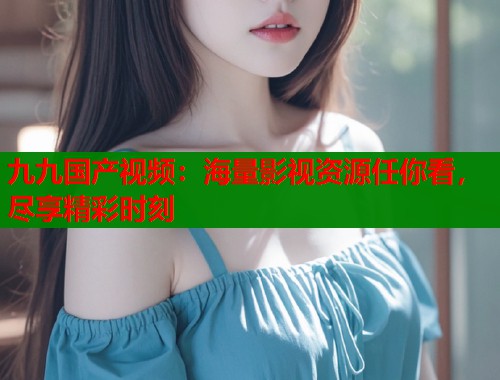 九九国产视频：海量影视资源任你看，尽享精彩时刻