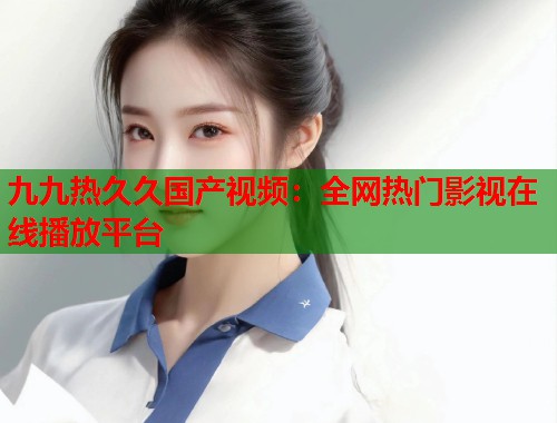 九九热久久国产视频：全网热门影视在线播放平台