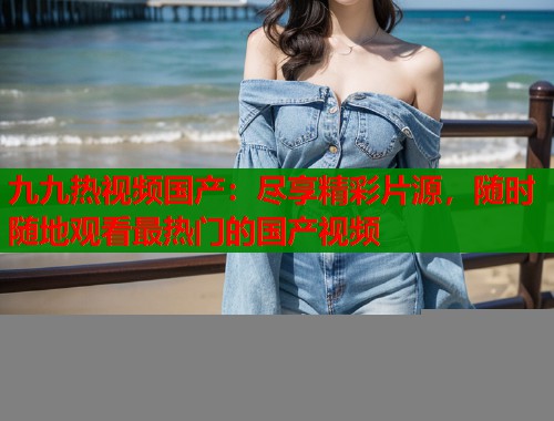 九九热视频国产：尽享精彩片源，随时随地观看最热门的国产视频