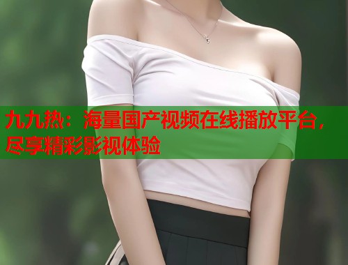 九九热：海量国产视频在线播放平台，尽享精彩影视体验