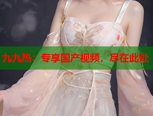九九热：专享国产视频，尽在此处