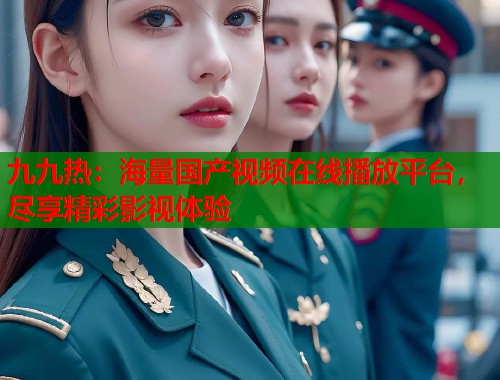 九九热：海量国产视频在线播放平台，尽享精彩影视体验