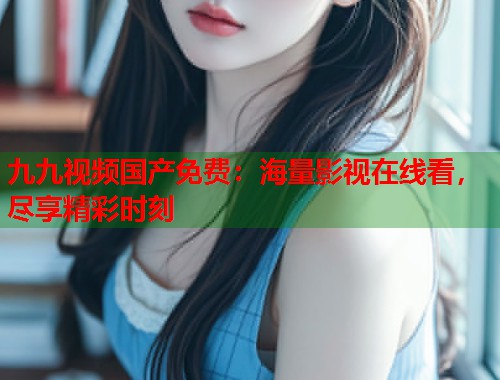 九九视频国产免费：海量影视在线看，尽享精彩时刻